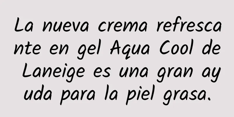 La nueva crema refrescante en gel Aqua Cool de Laneige es una gran ayuda para la piel grasa.