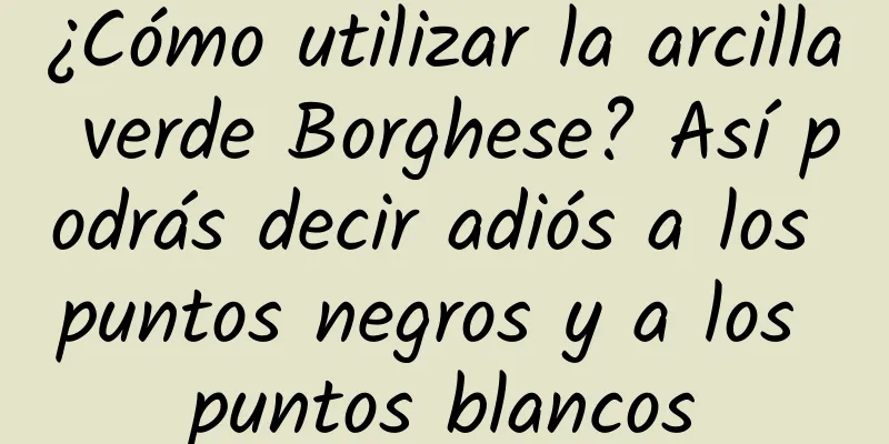 ¿Cómo utilizar la arcilla verde Borghese? Así podrás decir adiós a los puntos negros y a los puntos blancos