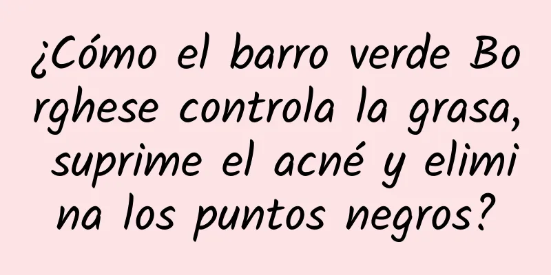 ¿Cómo el barro verde Borghese controla la grasa, suprime el acné y elimina los puntos negros?