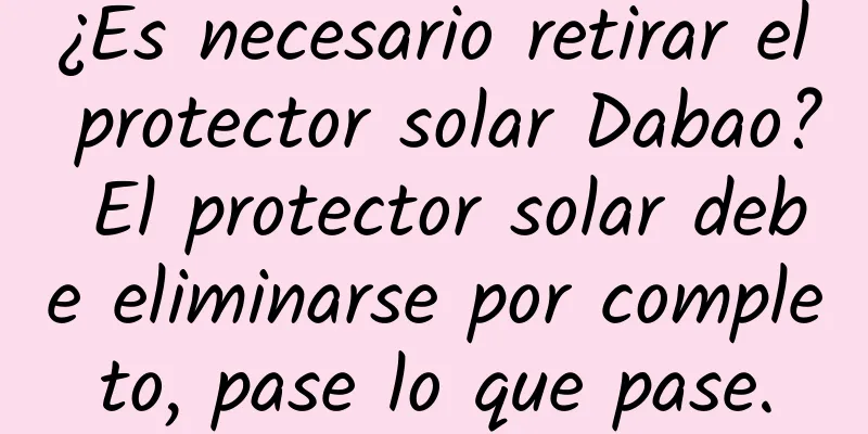 ¿Es necesario retirar el protector solar Dabao? El protector solar debe eliminarse por completo, pase lo que pase.