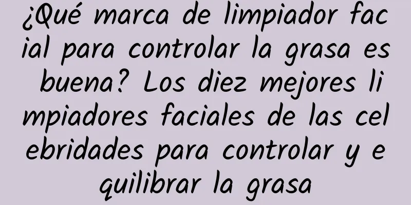 ¿Qué marca de limpiador facial para controlar la grasa es buena? Los diez mejores limpiadores faciales de las celebridades para controlar y equilibrar la grasa