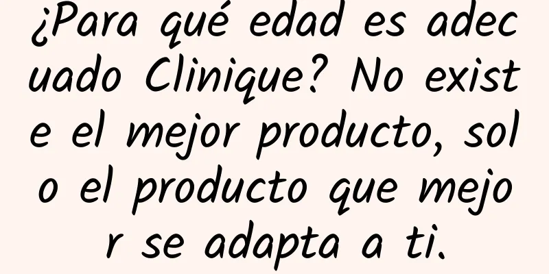 ¿Para qué edad es adecuado Clinique? No existe el mejor producto, solo el producto que mejor se adapta a ti.