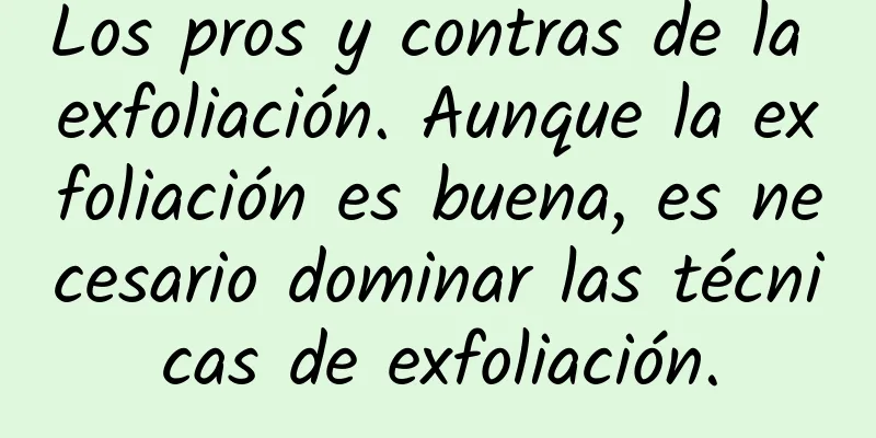 Los pros y contras de la exfoliación. Aunque la exfoliación es buena, es necesario dominar las técnicas de exfoliación.