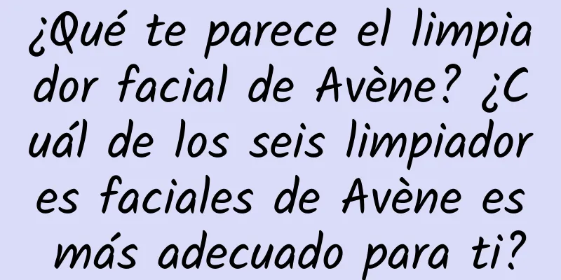 ¿Qué te parece el limpiador facial de Avène? ¿Cuál de los seis limpiadores faciales de Avène es más adecuado para ti?