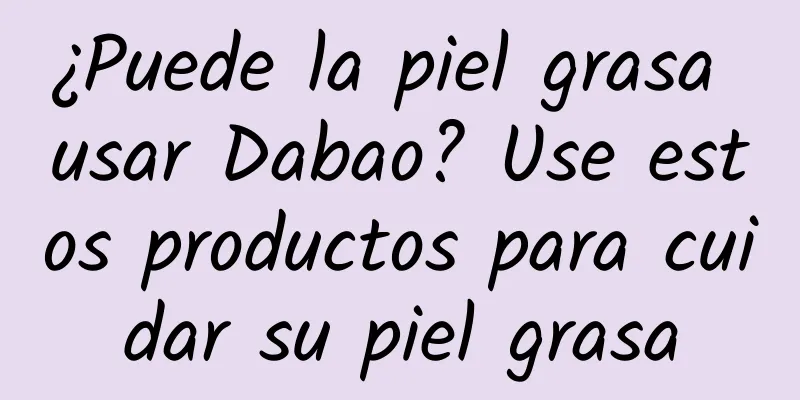 ¿Puede la piel grasa usar Dabao? Use estos productos para cuidar su piel grasa