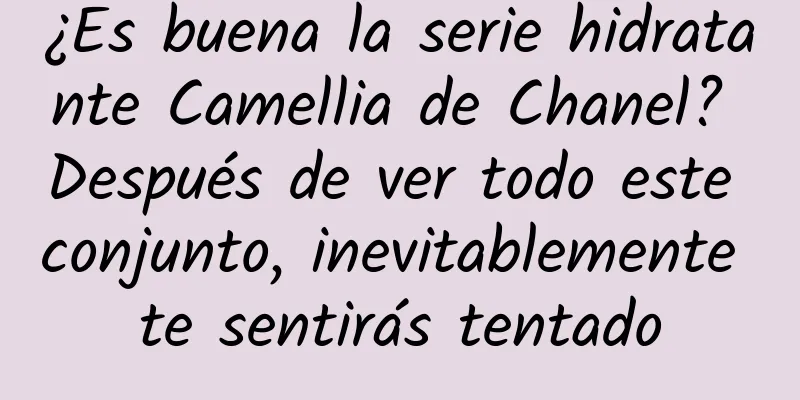 ¿Es buena la serie hidratante Camellia de Chanel? Después de ver todo este conjunto, inevitablemente te sentirás tentado