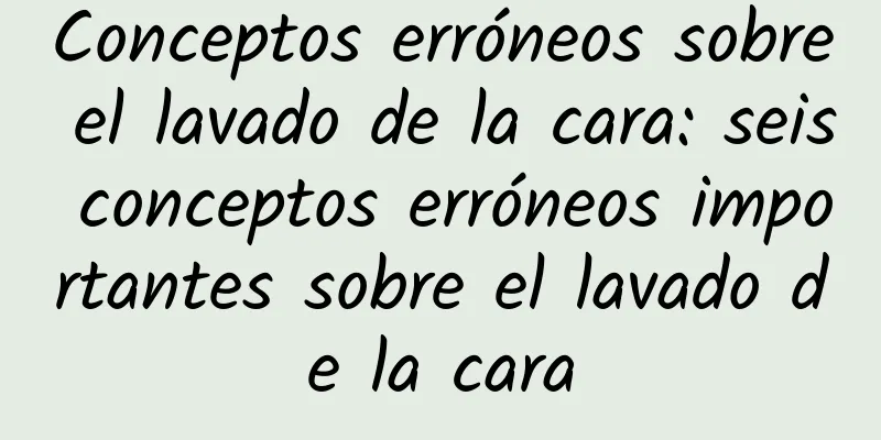 Conceptos erróneos sobre el lavado de la cara: seis conceptos erróneos importantes sobre el lavado de la cara