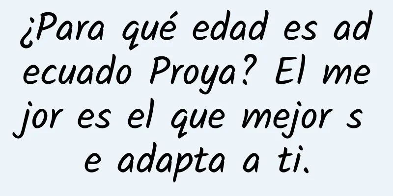 ¿Para qué edad es adecuado Proya? El mejor es el que mejor se adapta a ti.