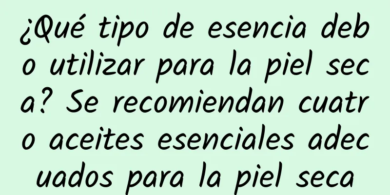 ¿Qué tipo de esencia debo utilizar para la piel seca? Se recomiendan cuatro aceites esenciales adecuados para la piel seca