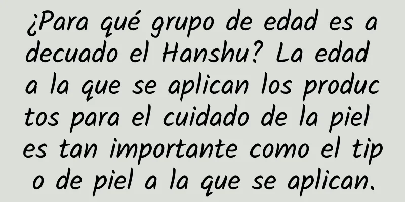 ¿Para qué grupo de edad es adecuado el Hanshu? La edad a la que se aplican los productos para el cuidado de la piel es tan importante como el tipo de piel a la que se aplican.