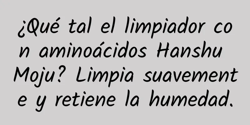 ¿Qué tal el limpiador con aminoácidos Hanshu Moju? Limpia suavemente y retiene la humedad.