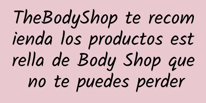 TheBodyShop te recomienda los productos estrella de Body Shop que no te puedes perder