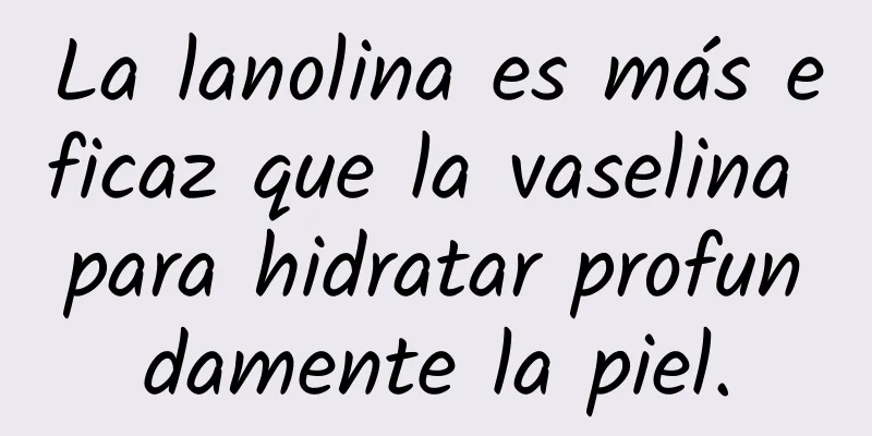 La lanolina es más eficaz que la vaselina para hidratar profundamente la piel.