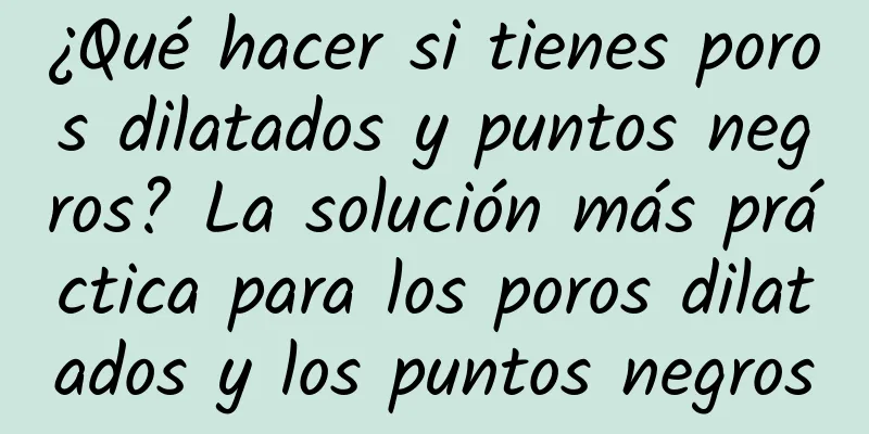 ¿Qué hacer si tienes poros dilatados y puntos negros? La solución más práctica para los poros dilatados y los puntos negros