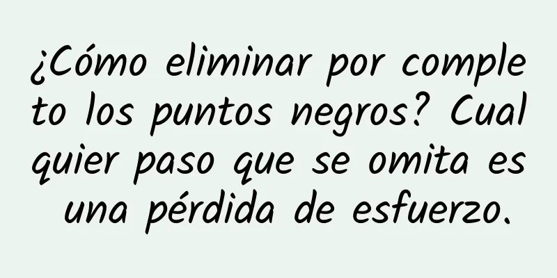 ¿Cómo eliminar por completo los puntos negros? Cualquier paso que se omita es una pérdida de esfuerzo.