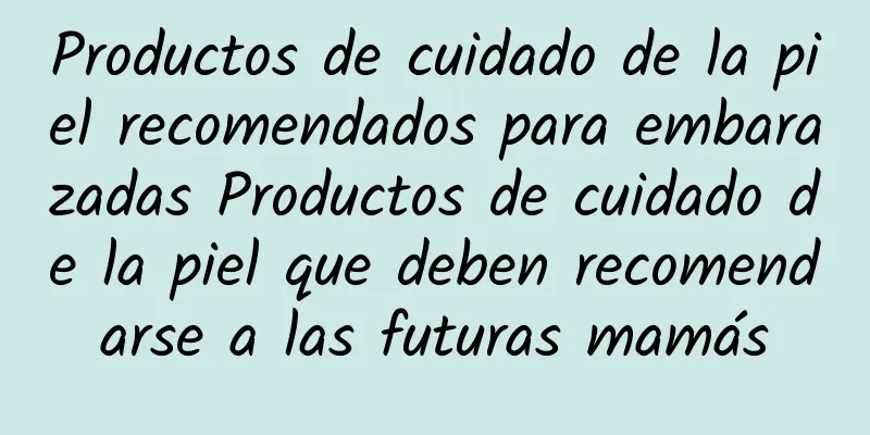 Productos de cuidado de la piel recomendados para embarazadas Productos de cuidado de la piel que deben recomendarse a las futuras mamás