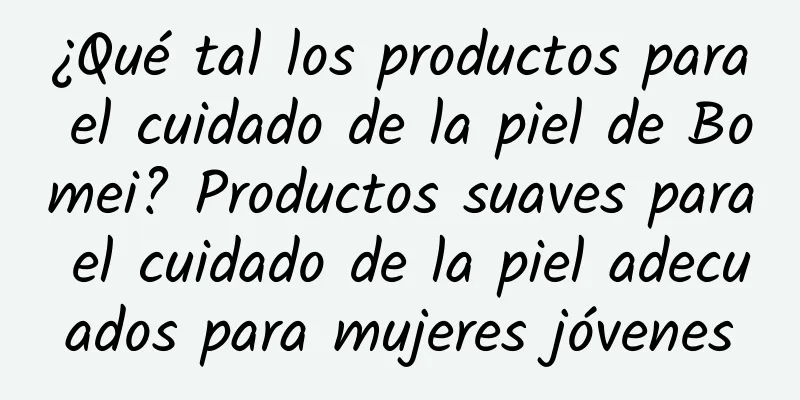 ¿Qué tal los productos para el cuidado de la piel de Bomei? Productos suaves para el cuidado de la piel adecuados para mujeres jóvenes