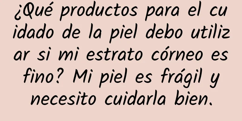 ¿Qué productos para el cuidado de la piel debo utilizar si mi estrato córneo es fino? ​​Mi piel es frágil y necesito cuidarla bien.