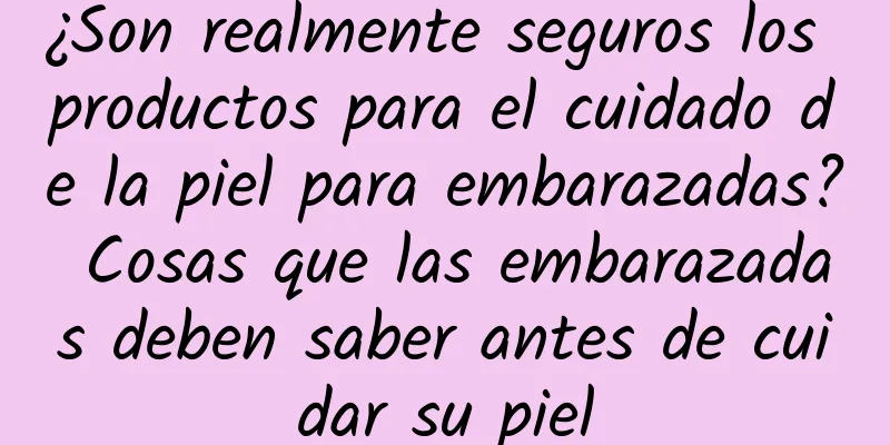 ¿Son realmente seguros los productos para el cuidado de la piel para embarazadas? Cosas que las embarazadas deben saber antes de cuidar su piel