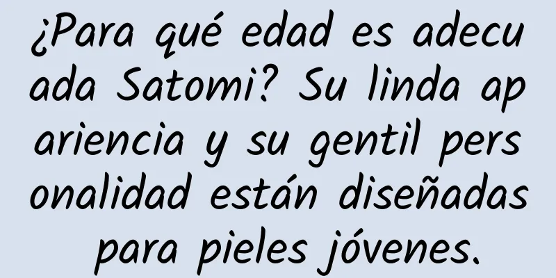 ¿Para qué edad es adecuada Satomi? Su linda apariencia y su gentil personalidad están diseñadas para pieles jóvenes.