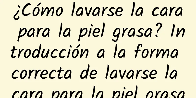 ¿Cómo lavarse la cara para la piel grasa? Introducción a la forma correcta de lavarse la cara para la piel grasa