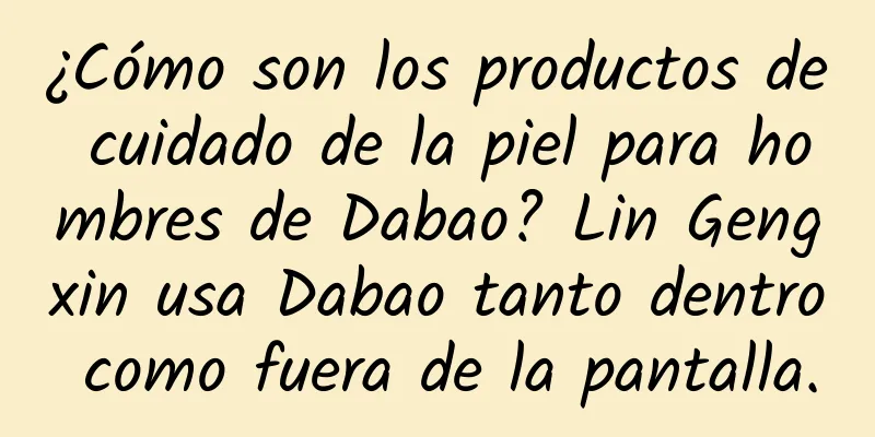 ¿Cómo son los productos de cuidado de la piel para hombres de Dabao? Lin Gengxin usa Dabao tanto dentro como fuera de la pantalla.