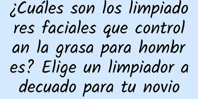 ¿Cuáles son los limpiadores faciales que controlan la grasa para hombres? Elige un limpiador adecuado para tu novio