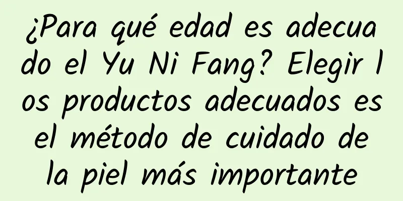 ¿Para qué edad es adecuado el Yu Ni Fang? Elegir los productos adecuados es el método de cuidado de la piel más importante