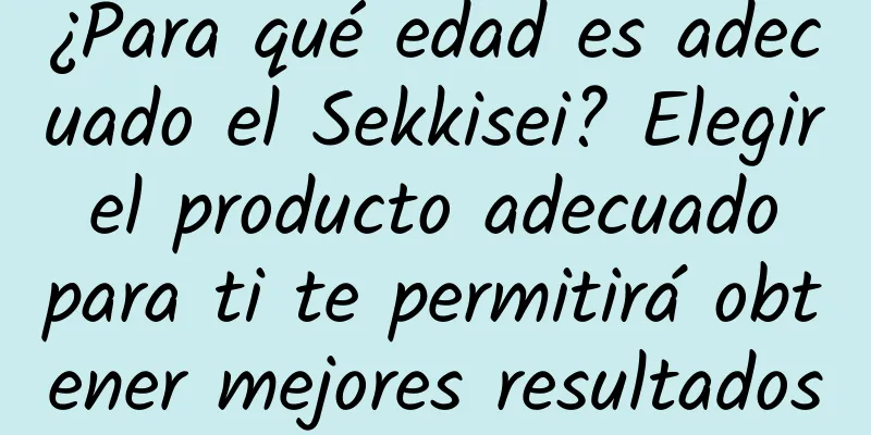 ¿Para qué edad es adecuado el Sekkisei? Elegir el producto adecuado para ti te permitirá obtener mejores resultados