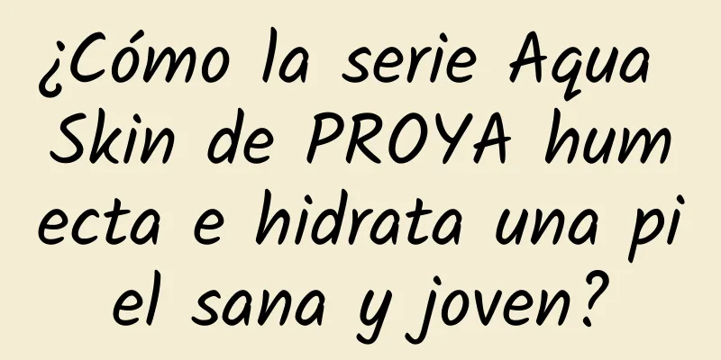 ¿Cómo la serie Aqua Skin de PROYA humecta e hidrata una piel sana y joven?