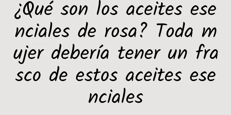 ¿Qué son los aceites esenciales de rosa? Toda mujer debería tener un frasco de estos aceites esenciales