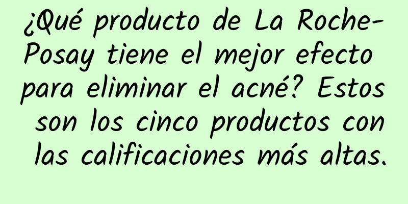 ¿Qué producto de La Roche-Posay tiene el mejor efecto para eliminar el acné? Estos son los cinco productos con las calificaciones más altas.