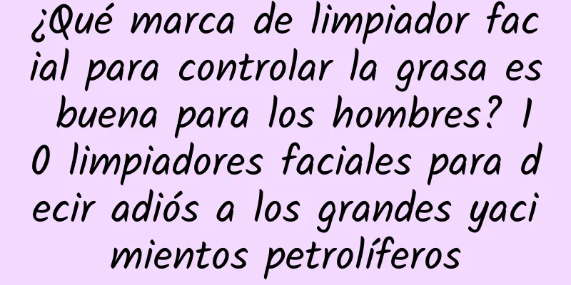 ¿Qué marca de limpiador facial para controlar la grasa es buena para los hombres? 10 limpiadores faciales para decir adiós a los grandes yacimientos petrolíferos