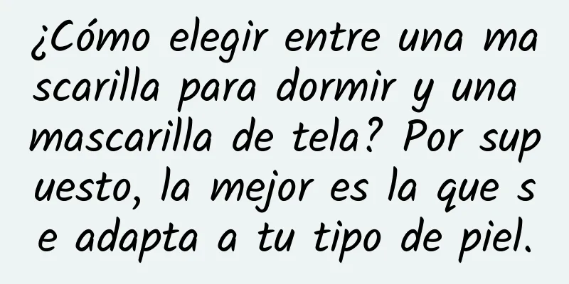 ¿Cómo elegir entre una mascarilla para dormir y una mascarilla de tela? Por supuesto, la mejor es la que se adapta a tu tipo de piel.