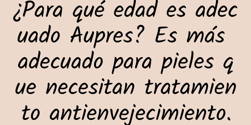 ¿Para qué edad es adecuado Aupres? Es más adecuado para pieles que necesitan tratamiento antienvejecimiento.