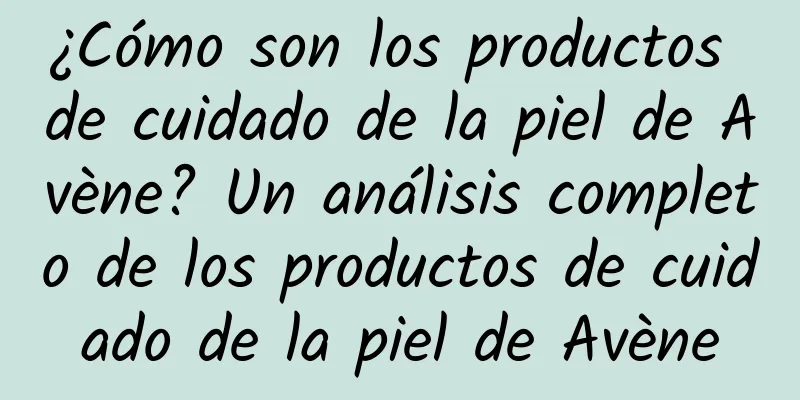 ¿Cómo son los productos de cuidado de la piel de Avène? Un análisis completo de los productos de cuidado de la piel de Avène