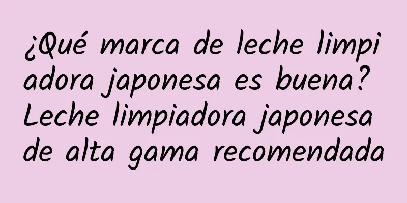 ¿Qué marca de leche limpiadora japonesa es buena? Leche limpiadora japonesa de alta gama recomendada