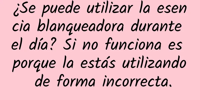 ¿Se puede utilizar la esencia blanqueadora durante el día? Si no funciona es porque la estás utilizando de forma incorrecta.