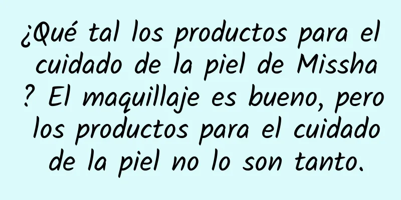 ¿Qué tal los productos para el cuidado de la piel de Missha? El maquillaje es bueno, pero los productos para el cuidado de la piel no lo son tanto.