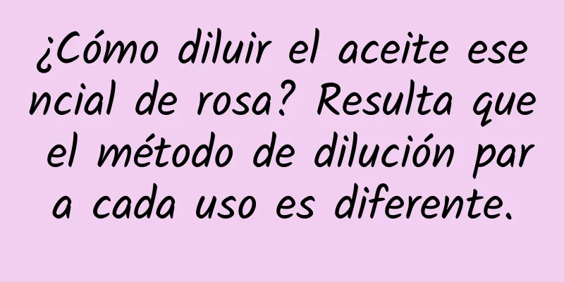 ¿Cómo diluir el aceite esencial de rosa? Resulta que el método de dilución para cada uso es diferente.