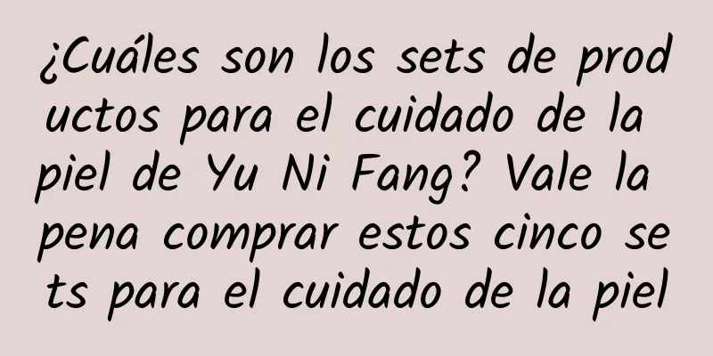 ¿Cuáles son los sets de productos para el cuidado de la piel de Yu Ni Fang? Vale la pena comprar estos cinco sets para el cuidado de la piel