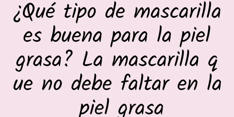 ¿Qué tipo de mascarilla es buena para la piel grasa? La mascarilla que no debe faltar en la piel grasa