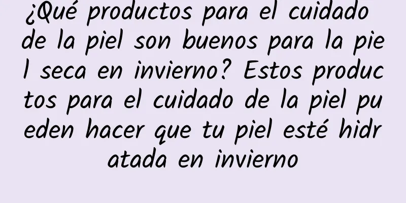 ¿Qué productos para el cuidado de la piel son buenos para la piel seca en invierno? Estos productos para el cuidado de la piel pueden hacer que tu piel esté hidratada en invierno