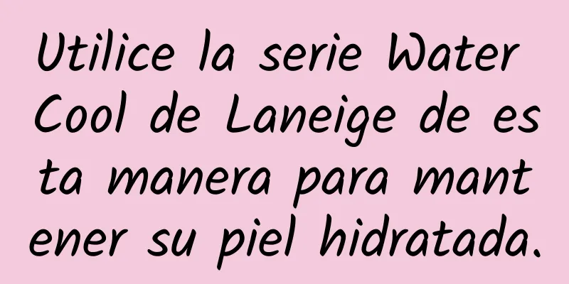 Utilice la serie Water Cool de Laneige de esta manera para mantener su piel hidratada.