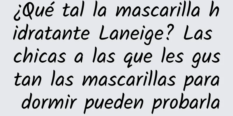 ¿Qué tal la mascarilla hidratante Laneige? Las chicas a las que les gustan las mascarillas para dormir pueden probarla