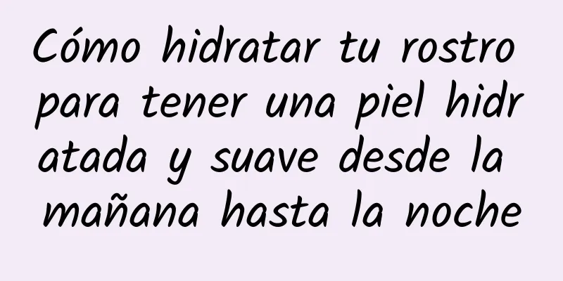 Cómo hidratar tu rostro para tener una piel hidratada y suave desde la mañana hasta la noche