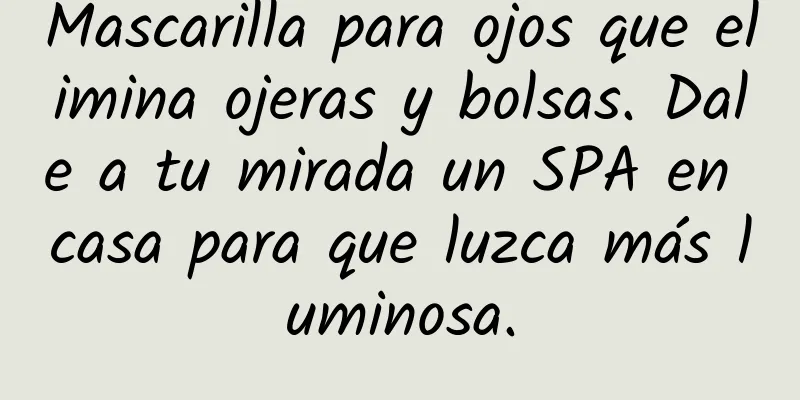 Mascarilla para ojos que elimina ojeras y bolsas. Dale a tu mirada un SPA en casa para que luzca más luminosa.