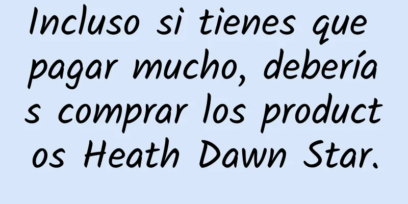 Incluso si tienes que pagar mucho, deberías comprar los productos Heath Dawn Star.