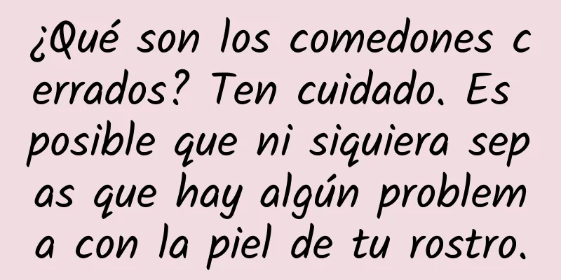 ¿Qué son los comedones cerrados? Ten cuidado. Es posible que ni siquiera sepas que hay algún problema con la piel de tu rostro.