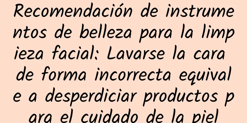 Recomendación de instrumentos de belleza para la limpieza facial: Lavarse la cara de forma incorrecta equivale a desperdiciar productos para el cuidado de la piel